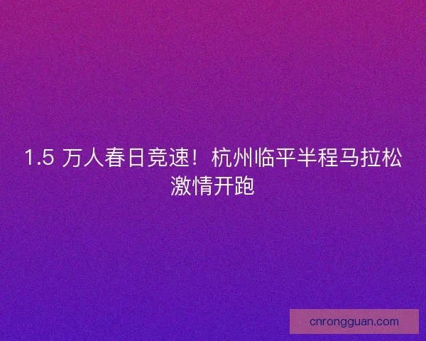 1.5 万人春日竞速！杭州临平半程马拉松激情开跑