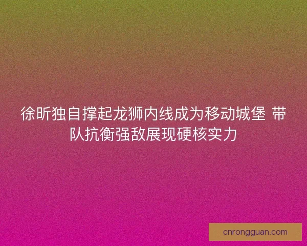 徐昕独自撑起龙狮内线成为移动城堡 带队抗衡强敌展现硬核实力