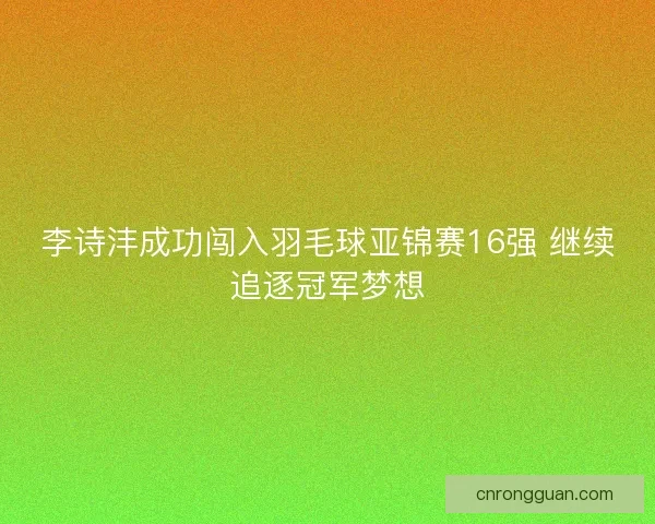 李诗沣成功闯入羽毛球亚锦赛16强 继续追逐冠军梦想