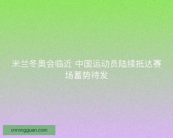 米兰冬奥会临近 中国运动员陆续抵达赛场蓄势待发