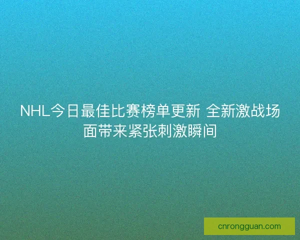 NHL今日最佳比赛榜单更新 全新激战场面带来紧张刺激瞬间
