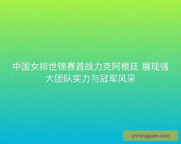 中国女排世锦赛首战力克阿根廷 展现强大团队实力与冠军风采