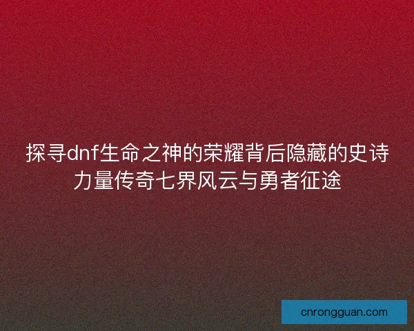 探寻dnf生命之神的荣耀背后隐藏的史诗力量传奇七界风云与勇者征途