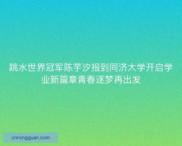 跳水世界冠军陈芋汐报到同济大学开启学业新篇章青春逐梦再出发