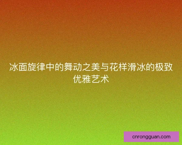 冰面旋律中的舞动之美与花样滑冰的极致优雅艺术