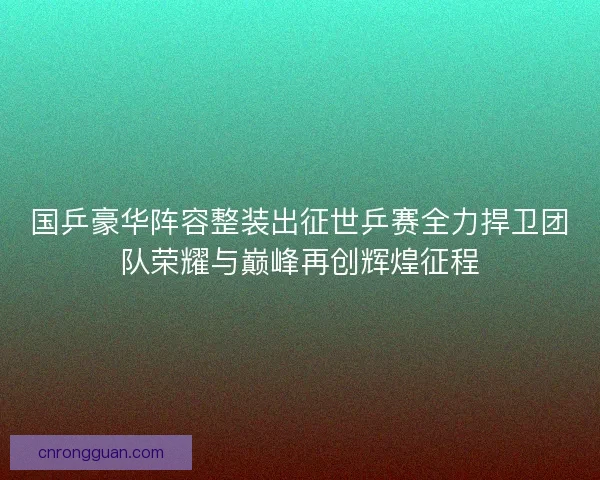 国乒豪华阵容整装出征世乒赛全力捍卫团队荣耀与巅峰再创辉煌征程