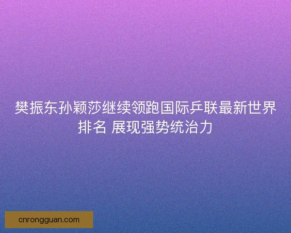 樊振东孙颖莎继续领跑国际乒联最新世界排名 展现强势统治力