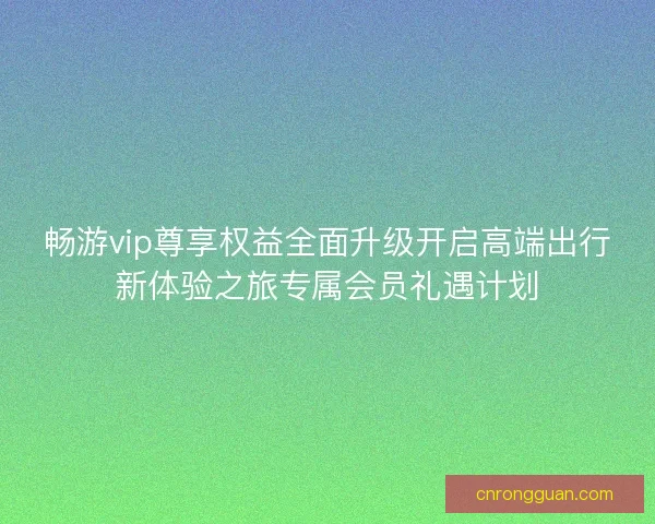 畅游vip尊享权益全面升级开启高端出行新体验之旅专属会员礼遇计划