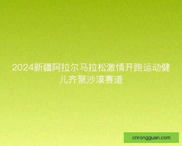2024新疆阿拉尔马拉松激情开跑运动健儿齐聚沙漠赛道