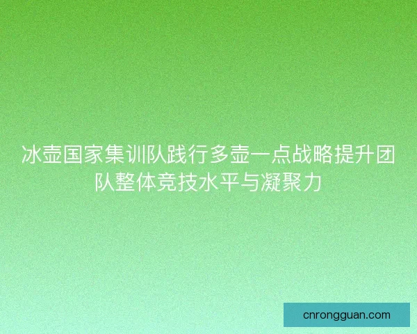 冰壶国家集训队践行多壶一点战略提升团队整体竞技水平与凝聚力 冰壶国家集训队践行多壶一点战略提升团队整体竞技水平与凝聚力