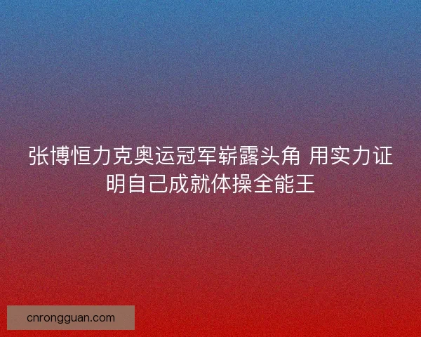 张博恒力克奥运冠军崭露头角 用实力证明自己成就体操全能王 张博恒力克奥运冠军崭露头角 用实力证明自己成就体操全能王