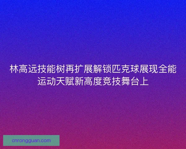 林高远技能树再扩展解锁匹克球展现全能运动天赋新高度竞技舞台上 林高远技能树再扩展解锁匹克球展现全能运动天赋新高度竞技舞台上
