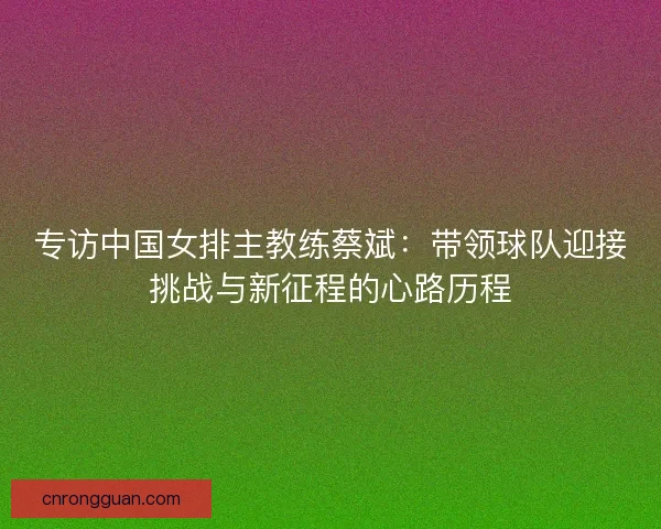 专访中国女排主教练蔡斌:带领球队迎接挑战与新征程的心路历程 专访中国女排主教练蔡斌:带领球队迎接挑战与新征程的心路历程