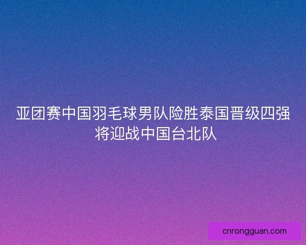 亚团赛中国羽毛球男队险胜泰国晋级四强 将迎战中国台北队 亚团赛中国羽毛球男队险胜泰国晋级四强 将迎战中国台北队