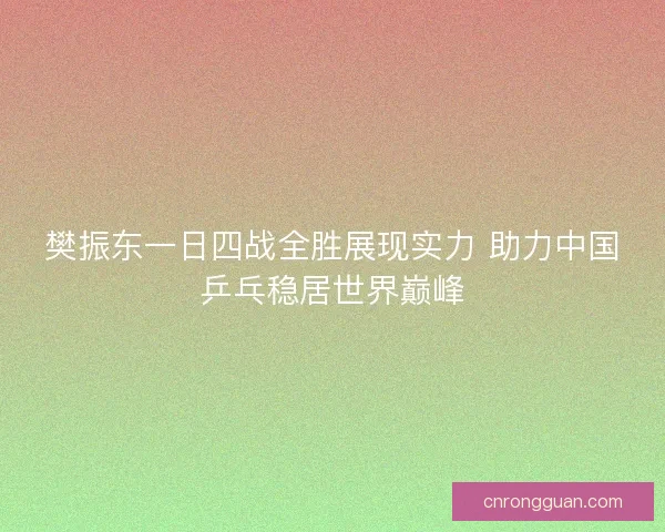 樊振东一日四战全胜展现实力 助力中国乒乓稳居世界巅峰