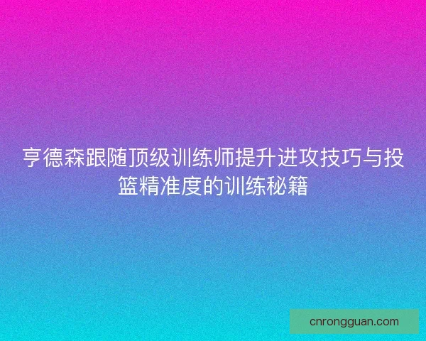 亨德森跟随顶级训练师提升进攻技巧与投篮精准度的训练秘籍