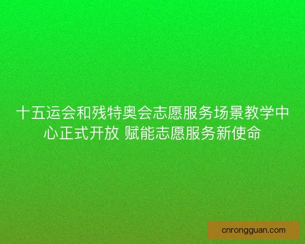 十五运会和残特奥会志愿服务场景教学中心正式开放 赋能志愿服务新使命
