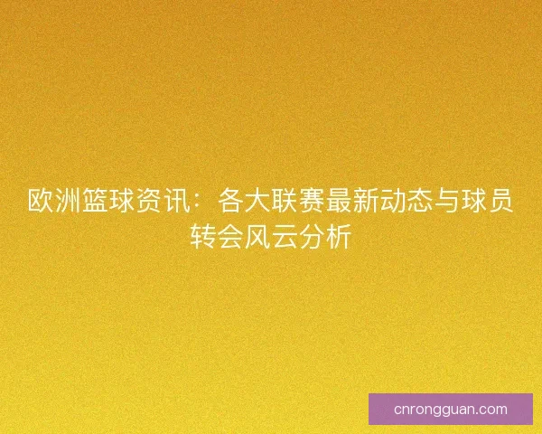 欧洲篮球资讯:各大联赛最新动态与球员转会风云分析 欧洲篮球资讯:各大联赛最新动态与球员转会风云分析