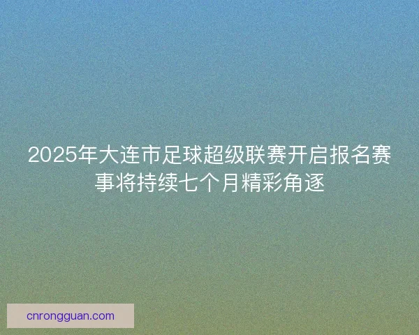 2025年大连市足球超级联赛开启报名赛事将持续七个月精彩角逐