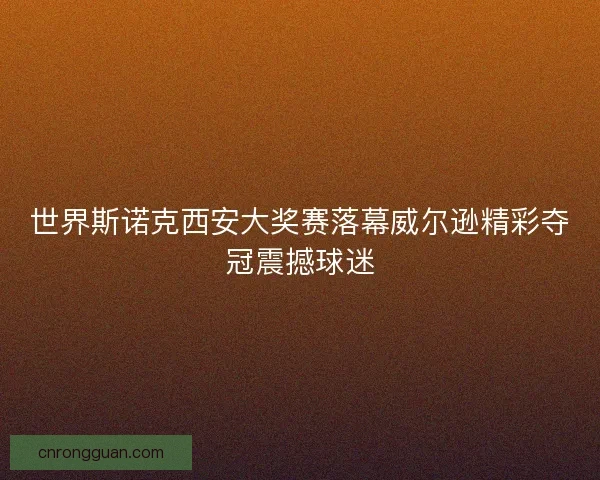 世界斯诺克西安大奖赛落幕威尔逊精彩夺冠震撼球迷