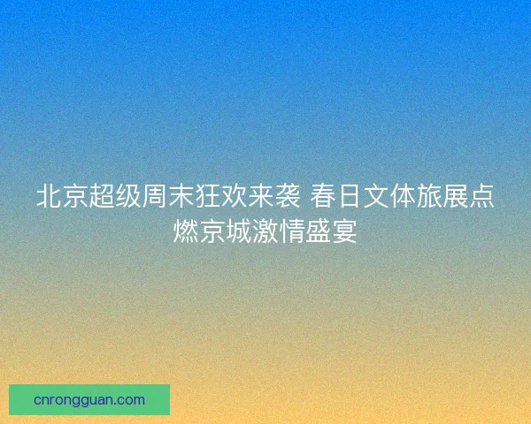 北京超级周末狂欢来袭 春日文体旅展点燃京城激情盛宴