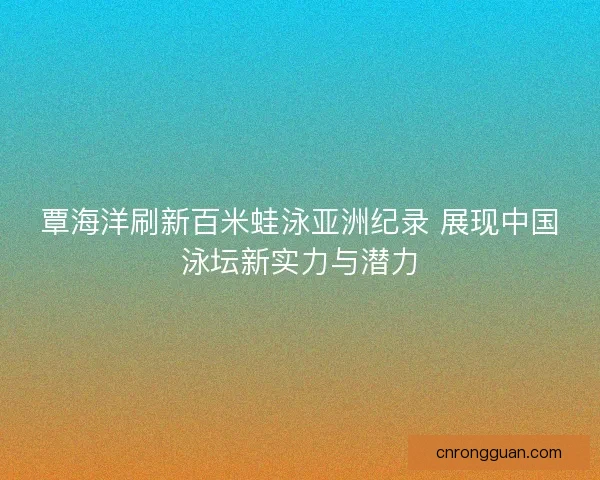 覃海洋刷新百米蛙泳亚洲纪录 展现中国泳坛新实力与潜力