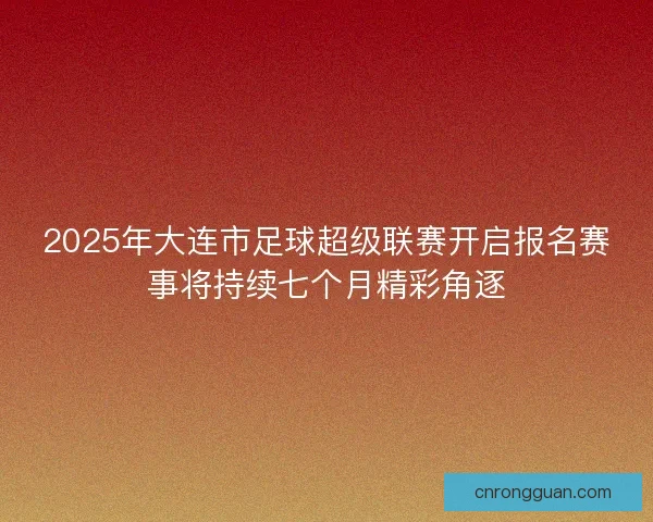 2025年大连市足球超级联赛开启报名赛事将持续七个月精彩角逐