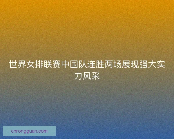 世界女排联赛中国队连胜两场展现强大实力风采