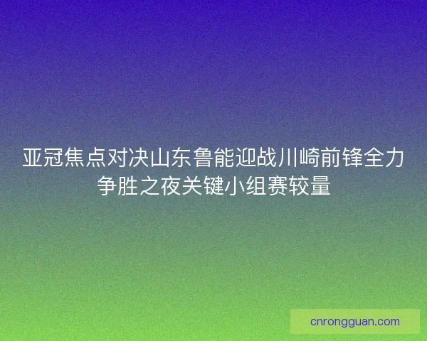 亚冠焦点对决山东鲁能迎战川崎前锋全力争胜之夜关键小组赛较量
